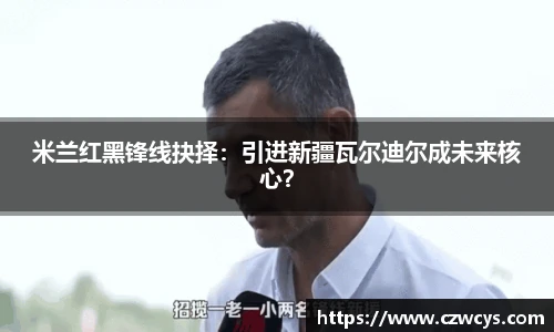 米兰红黑锋线抉择：引进新疆瓦尔迪尔成未来核心？