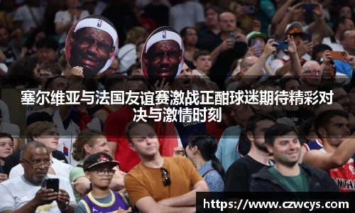 塞尔维亚与法国友谊赛激战正酣球迷期待精彩对决与激情时刻