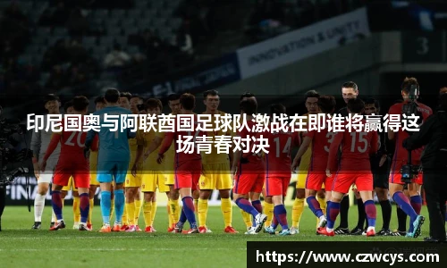 印尼国奥与阿联酋国足球队激战在即谁将赢得这场青春对决