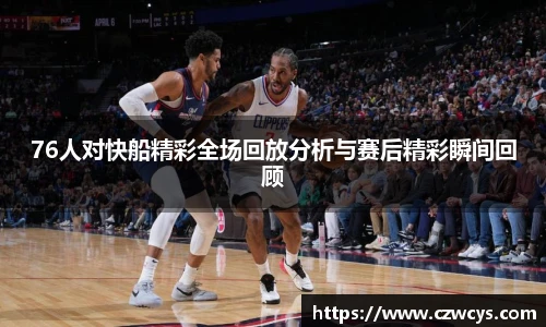76人对快船精彩全场回放分析与赛后精彩瞬间回顾
